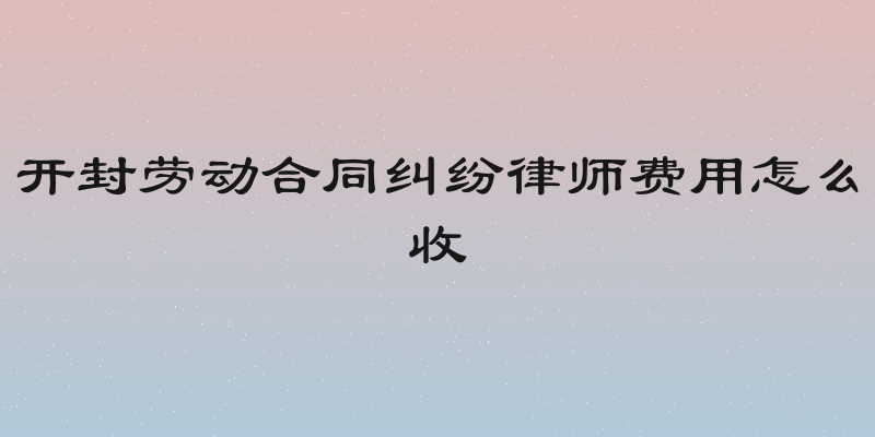 开封劳动合同纠纷律师费用怎么收