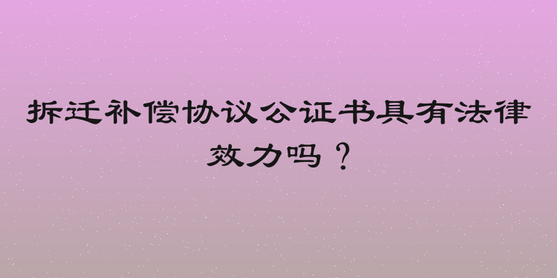 拆迁补偿协议公证书具有法律效力吗？