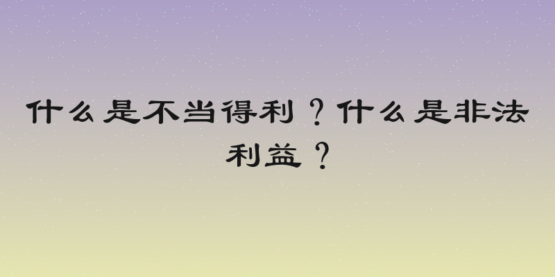 什么是不当得利？什么是非法利益？