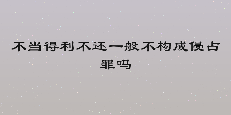 不当得利不还一般不构成侵占罪吗