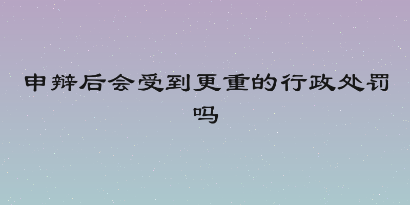 申辩后会受到更重的行政处罚吗