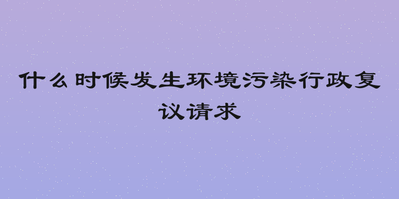 什么时候发生环境污染行政复议请求