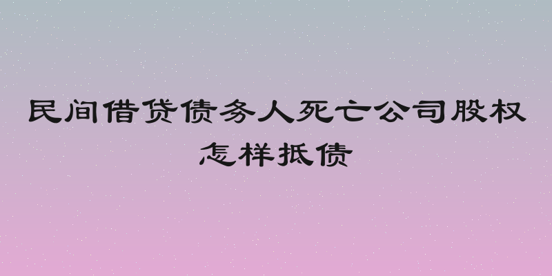 民间借贷债务人死亡公司股权怎样抵债