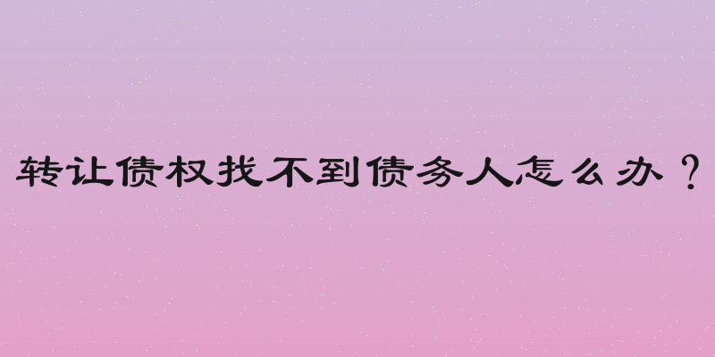 转让债权找不到债务人怎么办？