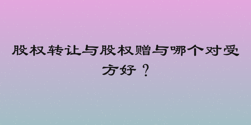 股权转让与股权赠与哪个对受方好？