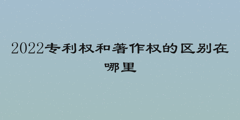 2022专利权和著作权的区别在哪里