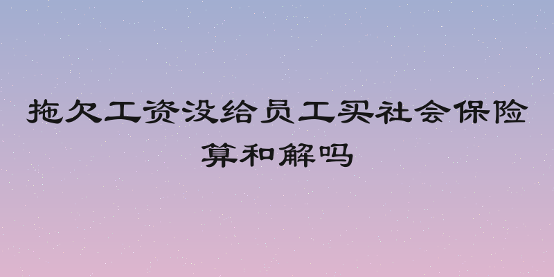 拖欠工资没给员工买社会保险算和解吗