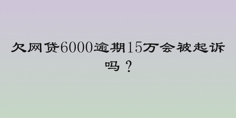 欠网贷6000逾期15万会被起诉吗？