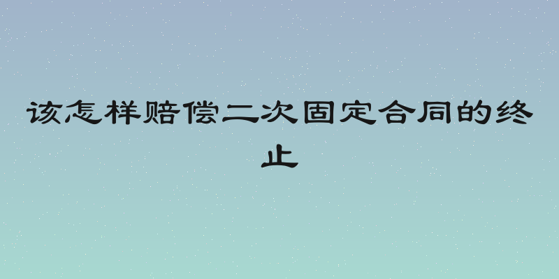 该怎样赔偿二次固定合同的终止