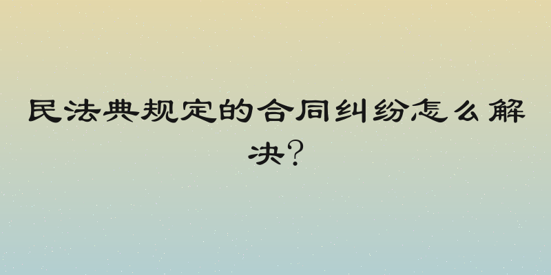 民法典规定的合同纠纷怎么解决?