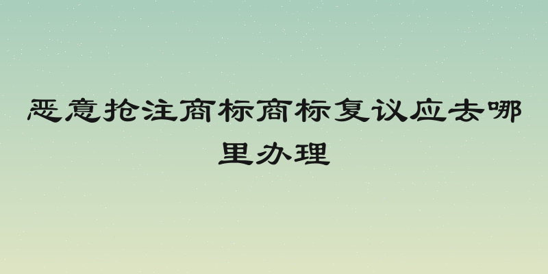恶意抢注商标商标复议应去哪里办理
