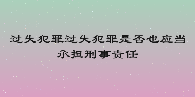过失犯罪过失犯罪是否也应当承担刑事责任
