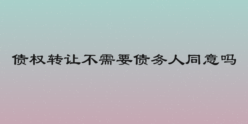 债权转让不需要债务人同意吗