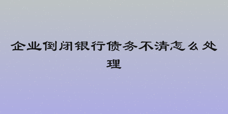 企业倒闭银行债务不清怎么处理