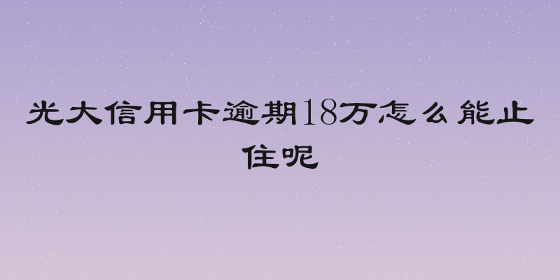光大信用卡逾期18万怎么能止住呢