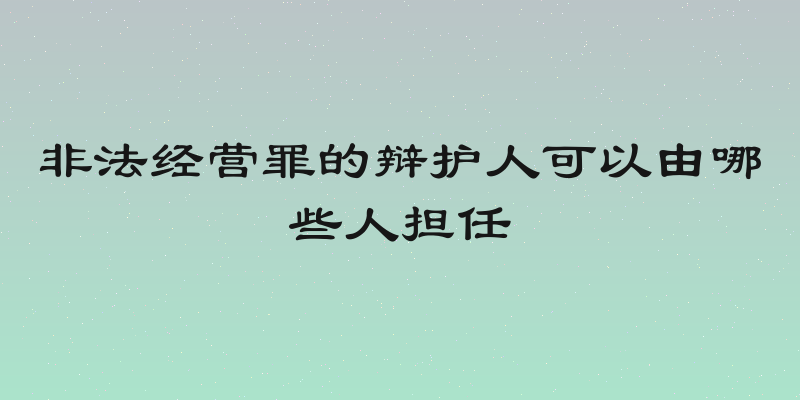 非法经营罪的辩护人可以由哪些人担任