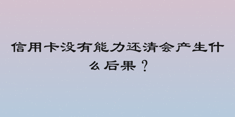 信用卡没有能力还清会产生什么后果？