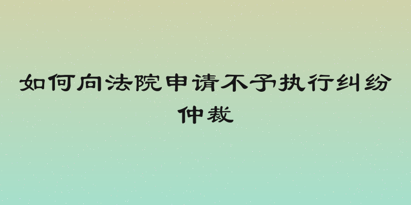 如何向法院申请不予执行纠纷仲裁