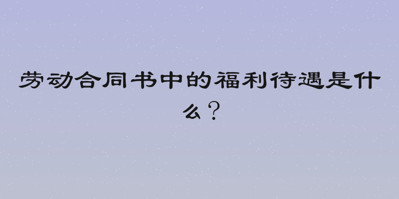 劳动合同书中的福利待遇是什么?