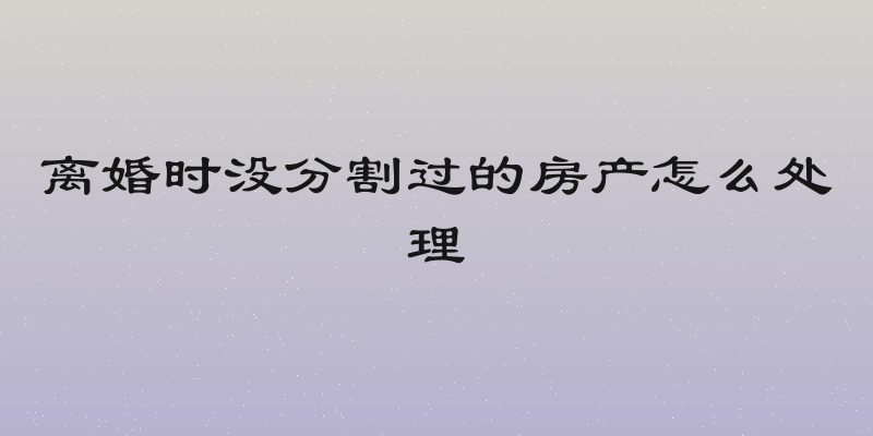 离婚时没分割过的房产怎么处理