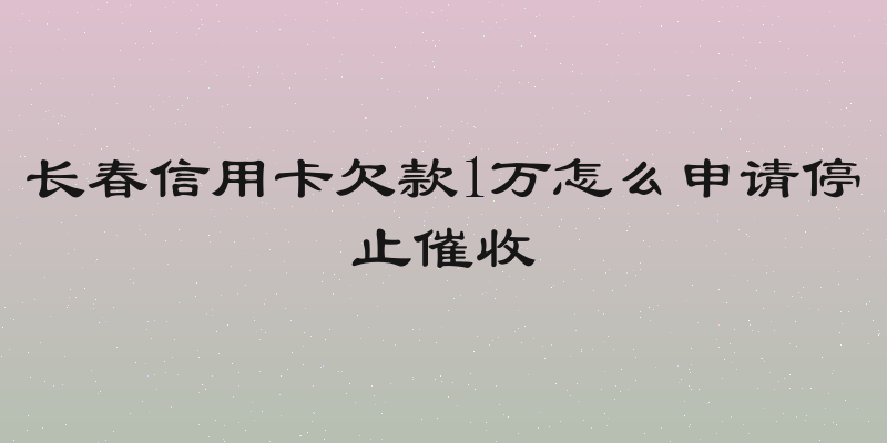 长春信用卡欠款1万怎么申请停止催收
