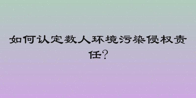 如何认定数人环境污染侵权责任?