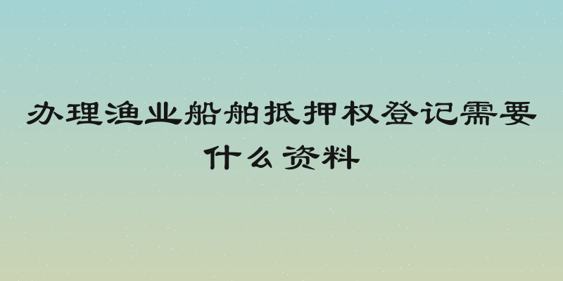 办理渔业船舶抵押权登记需要什么资料