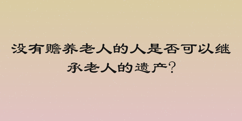 没有赡养老人的人是否可以继承老人的遗产?
