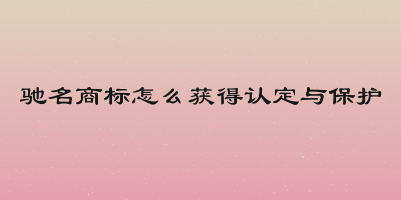 驰名商标怎么获得认定与保护