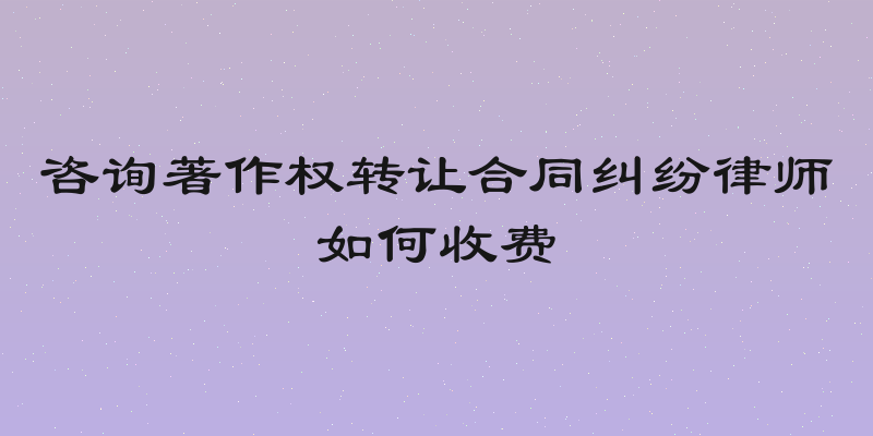 咨询著作权转让合同纠纷律师如何收费