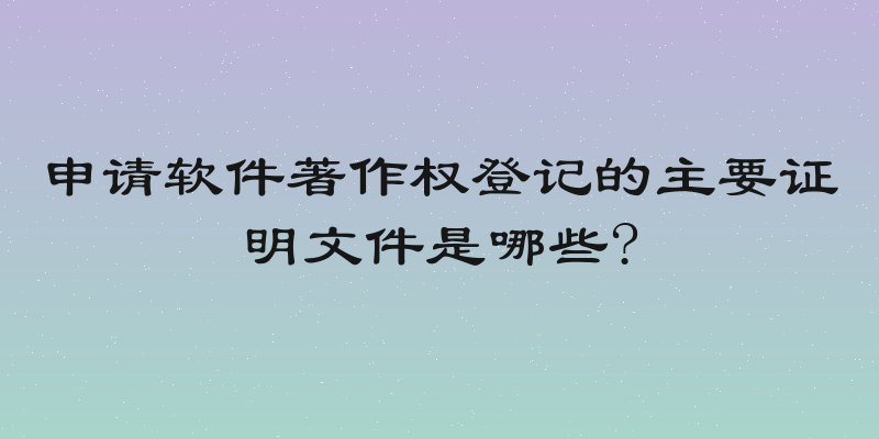 申请软件著作权登记的主要证明文件是哪些?