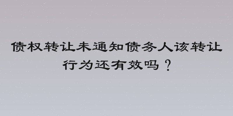 债权转让未通知债务人该转让行为还有效吗？