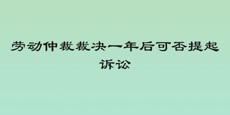 劳动仲裁裁决一年后可否提起诉讼