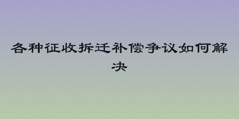各种征收拆迁补偿争议如何解决