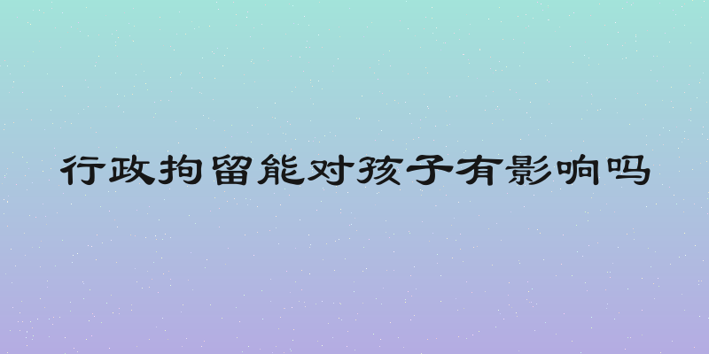 行政拘留能对孩子有影响吗