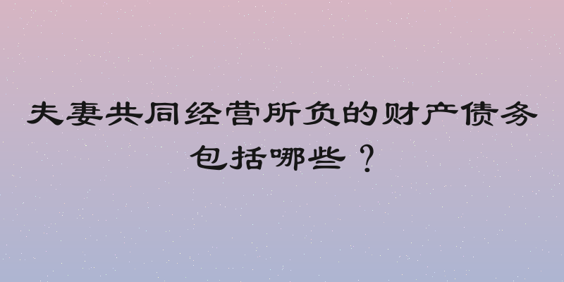 夫妻共同经营所负的财产债务包括哪些？