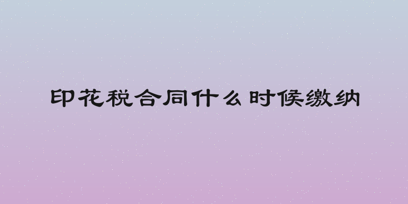 印花税合同什么时候缴纳
