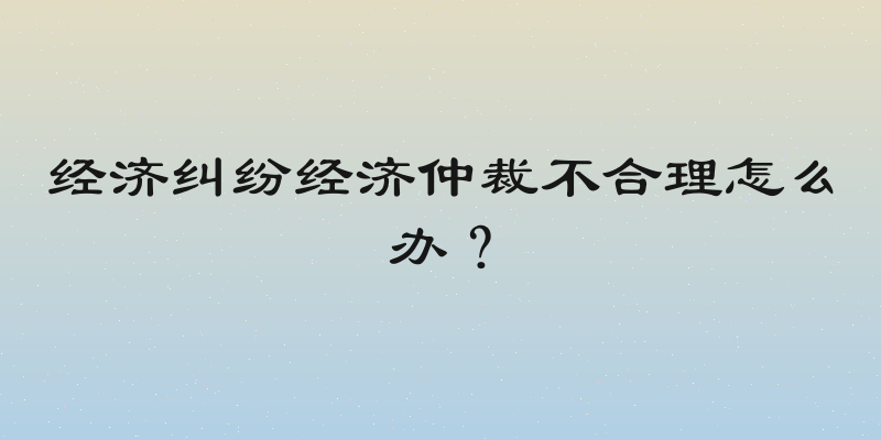 经济纠纷经济仲裁不合理怎么办？