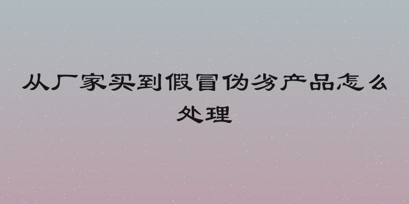 从厂家买到假冒伪劣产品怎么处理