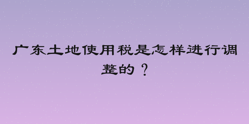 广东土地使用税是怎样进行调整的？