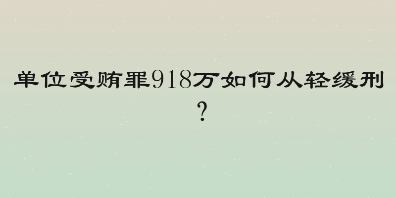 单位受贿罪918万如何从轻缓刑？