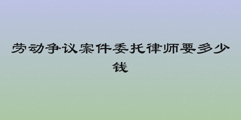 劳动争议案件委托律师要多少钱