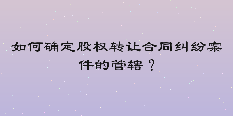 如何确定股权转让合同纠纷案件的管辖？