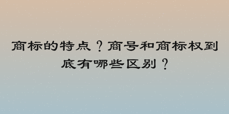 商标的特点？商号和商标权到底有哪些区别？