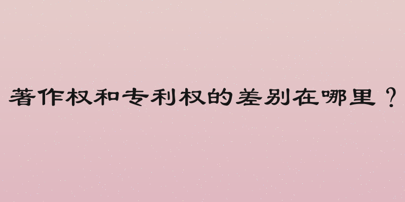 著作权和专利权的差别在哪里？