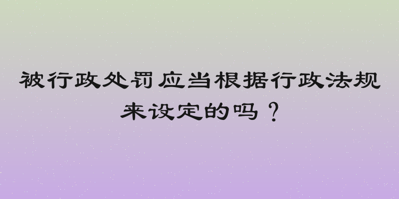 被行政处罚应当根据行政法规来设定的吗？