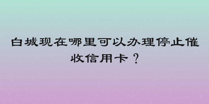 白城现在哪里可以办理停止催收信用卡？