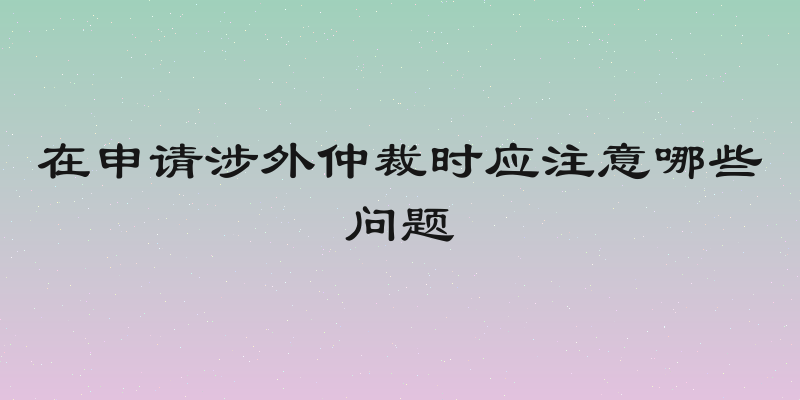 在申请涉外仲裁时应注意哪些问题
