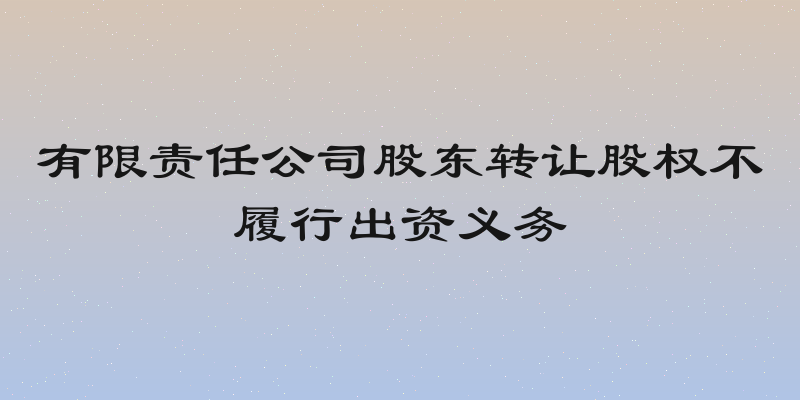 有限责任公司股东转让股权不履行出资义务