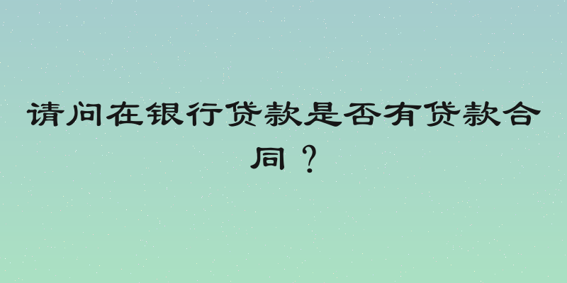 请问在银行贷款是否有贷款合同？